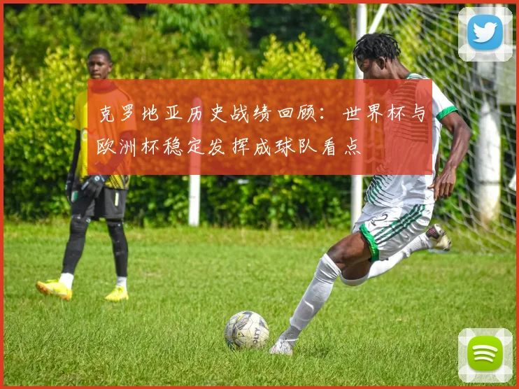 克罗地亚历史战绩回顾:世界杯与欧洲杯稳定发挥成球队看点