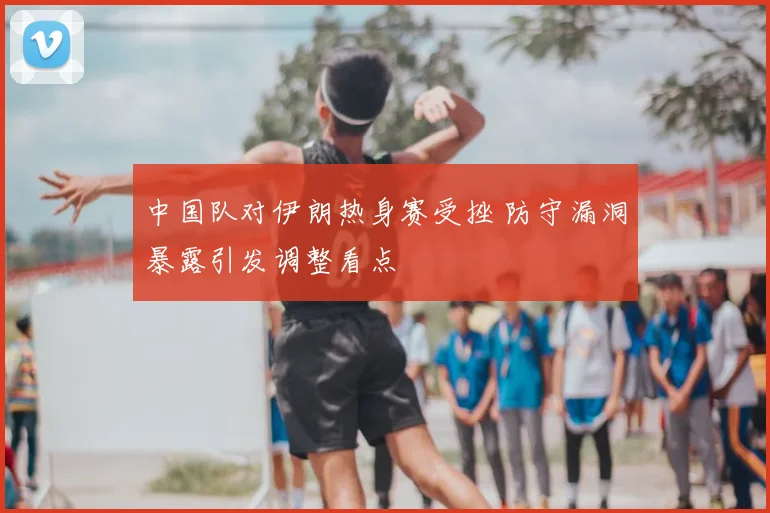 中国队对伊朗热身赛受挫 防守漏洞暴露引发调整看点