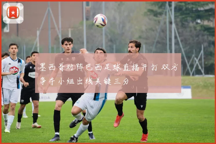 墨西哥对阵巴西足球直播开打 双方争夺小组出线关键三分