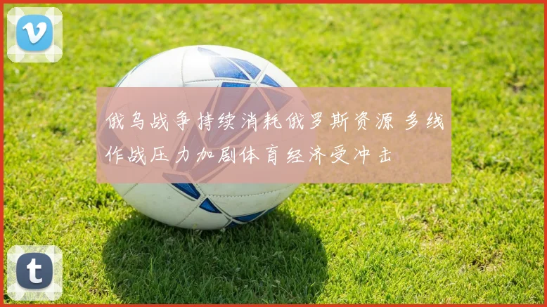 俄乌战争持续消耗俄罗斯资源 多线作战压力加剧体育经济受冲击