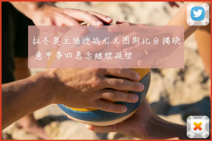 拉齐奥主场迎战尤文图斯比分揭晓 意甲争四悬念继续延续