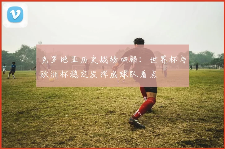 克罗地亚历史战绩回顾:世界杯与欧洲杯稳定发挥成球队看点