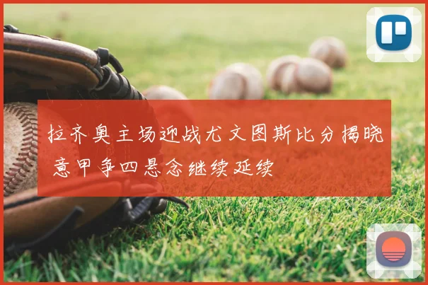 拉齐奥主场迎战尤文图斯比分揭晓 意甲争四悬念继续延续