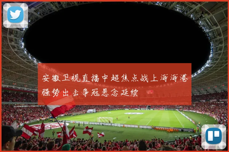 安徽卫视直播中超焦点战上海海港强势出击争冠悬念延续