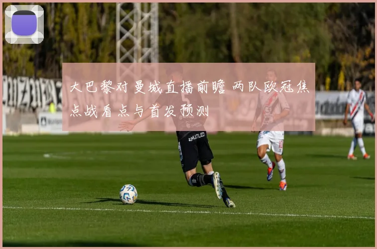 大巴黎对曼城直播前瞻 两队欧冠焦点战看点与首发预测