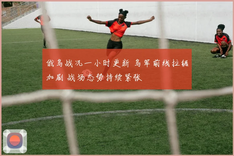 俄乌战况一小时更新 乌军前线拉锯加剧 战场态势持续紧张
