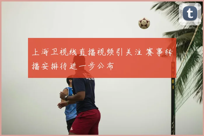 上海卫视线直播视频引关注 赛事转播安排待进一步公布