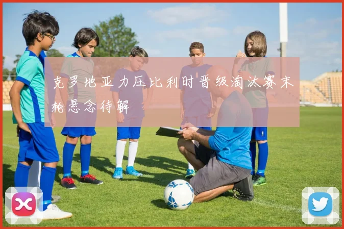 克罗地亚力压比利时晋级淘汰赛末轮悬念待解