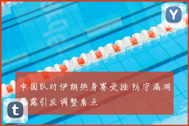 中国队对伊朗热身赛受挫 防守漏洞暴露引发调整看点