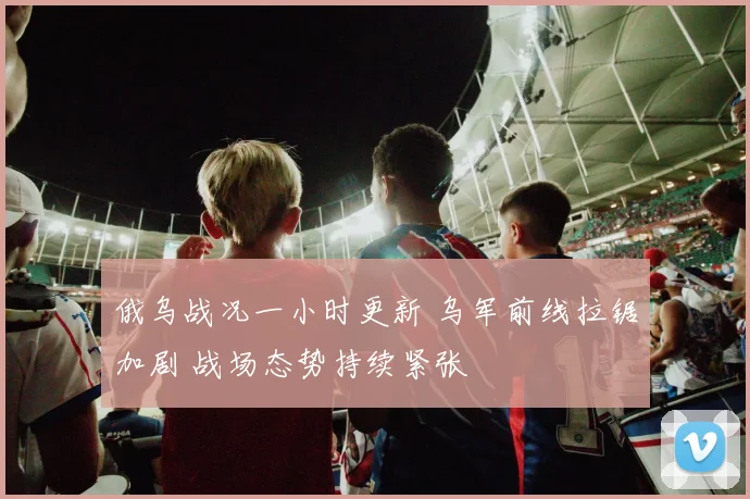 俄乌战况一小时更新 乌军前线拉锯加剧 战场态势持续紧张