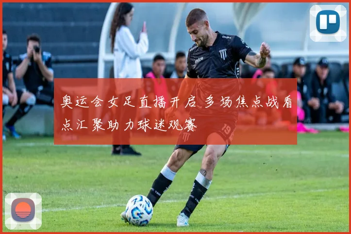 奥运会女足直播开启 多场焦点战看点汇聚助力球迷观赛